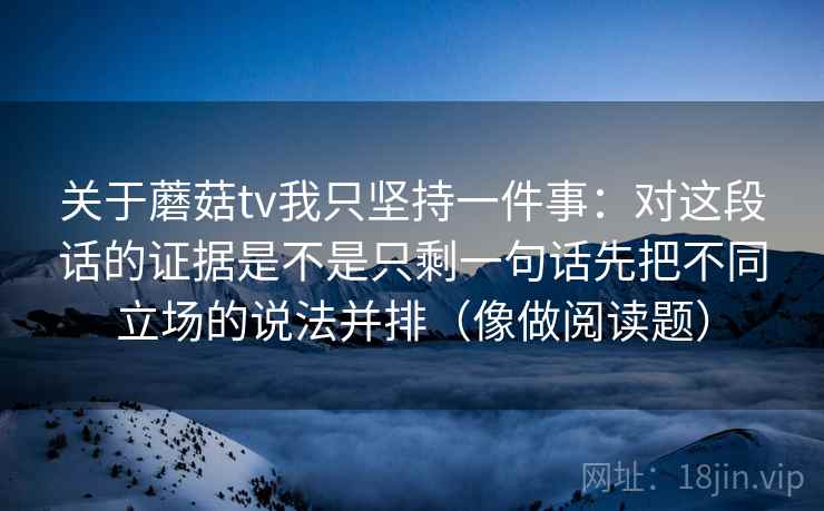 关于蘑菇tv我只坚持一件事：对这段话的证据是不是只剩一句话先把不同立场的说法并排（像做阅读题）