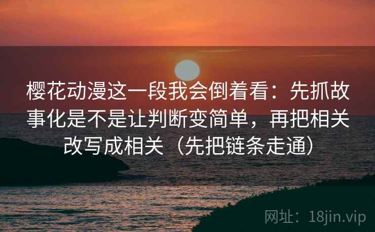樱花动漫这一段我会倒着看：先抓故事化是不是让判断变简单，再把相关改写成相关（先把链条走通）