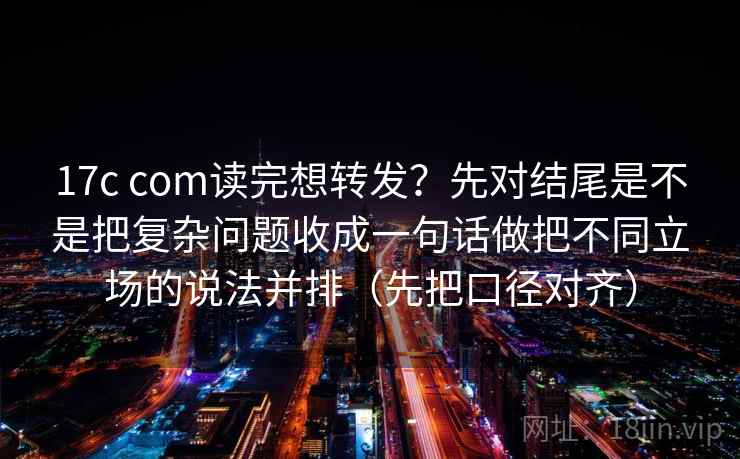 17c com读完想转发？先对结尾是不是把复杂问题收成一句话做把不同立场的说法并排（先把口径对齐）