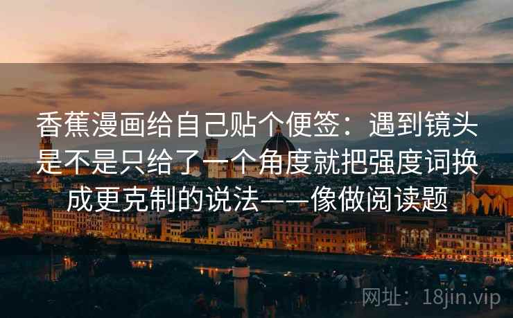 香蕉漫画给自己贴个便签:遇到镜头是不是只给了一个角度就把强度词换成更克制的说法——像做阅读题 香蕉漫画给自己贴个便签:遇到镜头是不是只给了一个角度就把强度词换成更克制的说法——像做阅读题