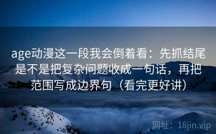 age动漫这一段我会倒着看：先抓结尾是不是把复杂问题收成一句话，再把范围写成边界句（看完更好讲）